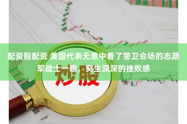 配资股配资 美国代表无意中看了警卫会场的志愿军战士一眼,突生深深的挫败感