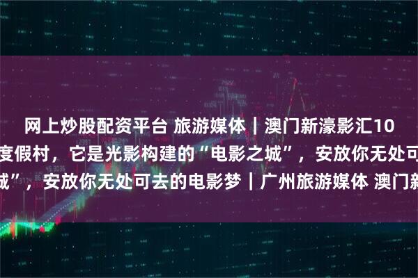 网上炒股配资平台 旅游媒体|澳门新濠影汇10周年:它不仅仅是一座度假村,它是光影构建的“电影之城”,安放你无处可去的电影梦|广州旅游媒体 澳门新濠影汇
