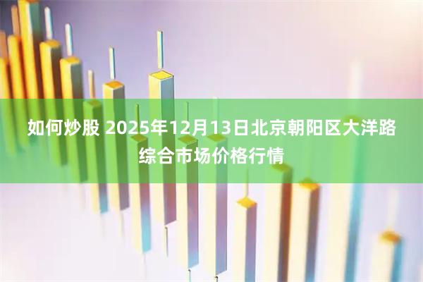 如何炒股 2025年12月13日北京朝阳区大洋路综合市场价格行情