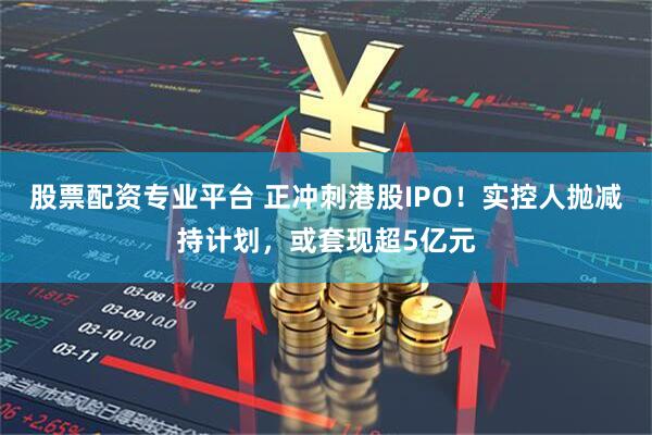 股票配资专业平台 正冲刺港股IPO！实控人抛减持计划，或套现超5亿元