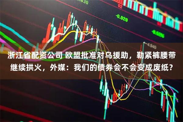 浙江省配资公司 欧盟批准对乌援助，勒紧裤腰带继续拱火，外媒：我们的债券会不会变成废纸？