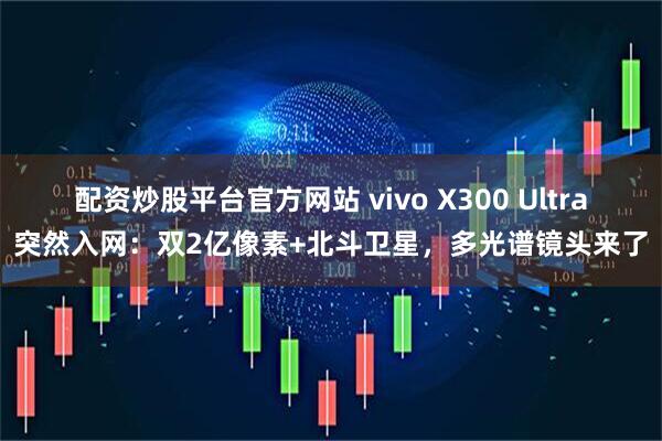 配资炒股平台官方网站 vivo X300 Ultra突然入网：双2亿像素+北斗卫星，多光谱镜头来了