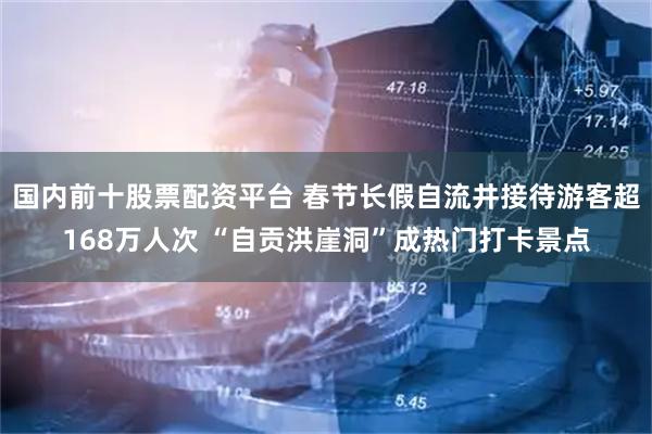 国内前十股票配资平台 春节长假自流井接待游客超168万人次 “自贡洪崖洞”成热门打卡景点