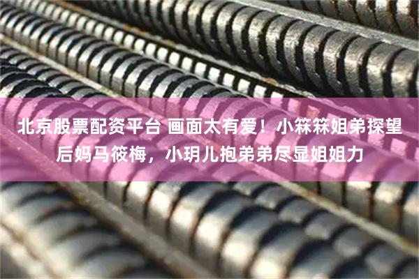 北京股票配资平台 画面太有爱！小箖箖姐弟探望后妈马筱梅，小玥儿抱弟弟尽显姐姐力