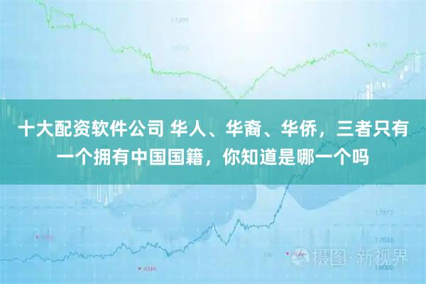 十大配资软件公司 华人、华裔、华侨，三者只有一个拥有中国国籍，你知道是哪一个吗