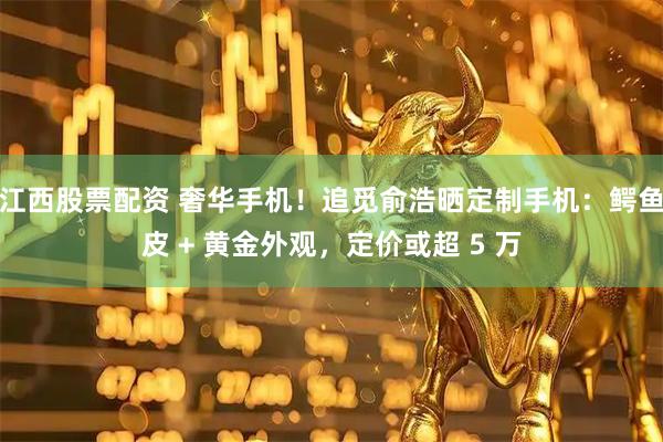江西股票配资 奢华手机！追觅俞浩晒定制手机：鳄鱼皮 + 黄金外观，定价或超 5 万