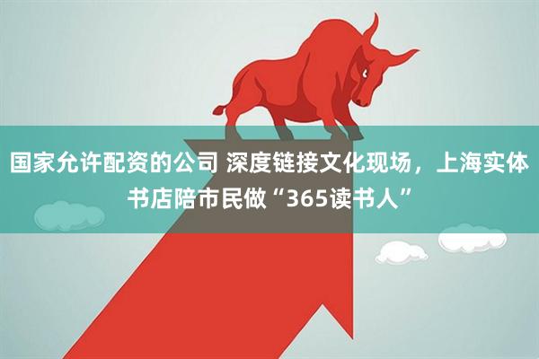 国家允许配资的公司 深度链接文化现场，上海实体书店陪市民做“365读书人”