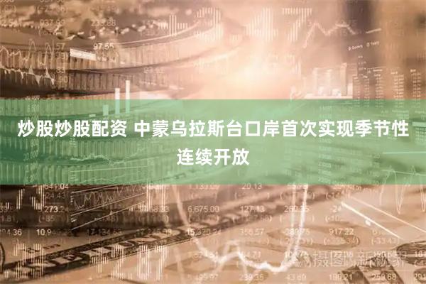 炒股炒股配资 中蒙乌拉斯台口岸首次实现季节性连续开放